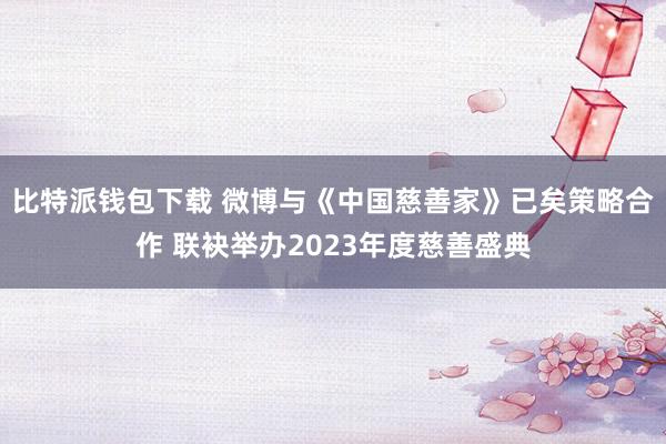 比特派钱包下载 微博与《中国慈善家》已矣策略合作 联袂举办2023年度慈善盛典