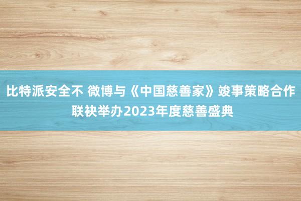 比特派安全不 微博与《中国慈善家》竣事策略合作 联袂举办2023年度慈善盛典