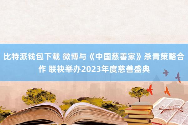 比特派钱包下载 微博与《中国慈善家》杀青策略合作 联袂举办2023年度慈善盛典