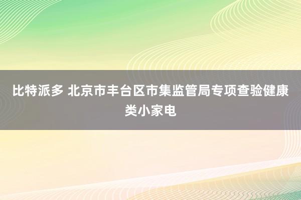 比特派多 北京市丰台区市集监管局专项查验健康类小家电