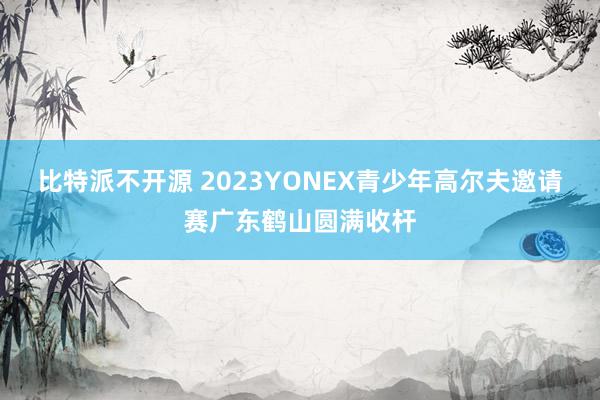 比特派不开源 2023YONEX青少年高尔夫邀请赛广东鹤山圆满收杆