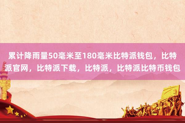 累计降雨量50毫米至180毫米比特派钱包，比特派官网，比特派下载，比特派，比特派比特币钱包