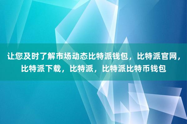 让您及时了解市场动态比特派钱包，比特派官网，比特派下载，比特派，比特派比特币钱包