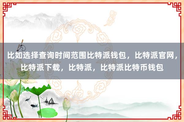 比如选择查询时间范围比特派钱包，比特派官网，比特派下载，比特派，比特派比特币钱包