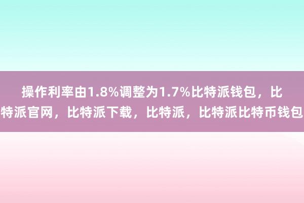 操作利率由1.8%调整为1.7%比特派钱包，比特派官网，比特派下载，比特派，比特派比特币钱包