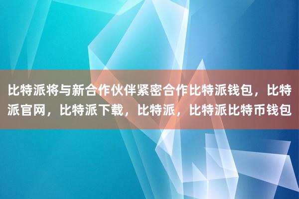 比特派将与新合作伙伴紧密合作比特派钱包，比特派官网，比特派下载，比特派，比特派比特币钱包