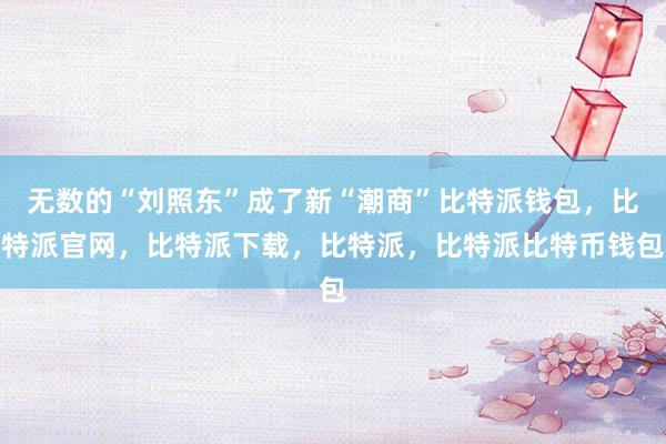 无数的“刘照东”成了新“潮商”比特派钱包，比特派官网，比特派下载，比特派，比特派比特币钱包