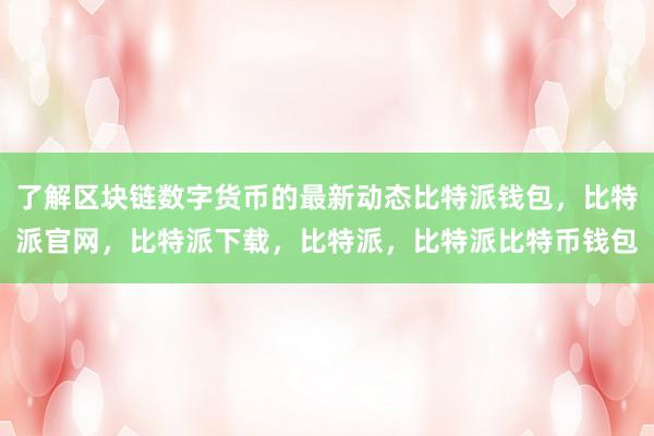 了解区块链数字货币的最新动态比特派钱包，比特派官网，比特派下载，比特派，比特派比特币钱包