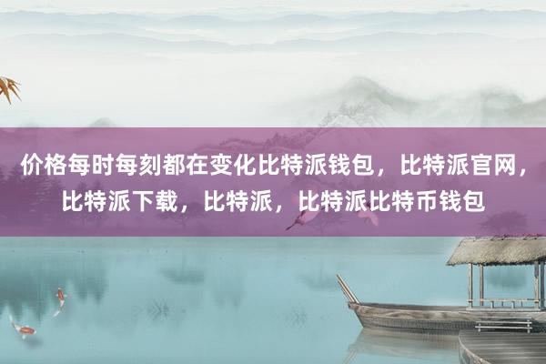 价格每时每刻都在变化比特派钱包，比特派官网，比特派下载，比特派，比特派比特币钱包