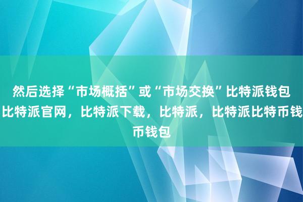 然后选择“市场概括”或“市场交换”比特派钱包，比特派官网，比特派下载，比特派，比特派比特币钱包