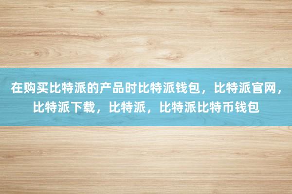 在购买比特派的产品时比特派钱包，比特派官网，比特派下载，比特派，比特派比特币钱包