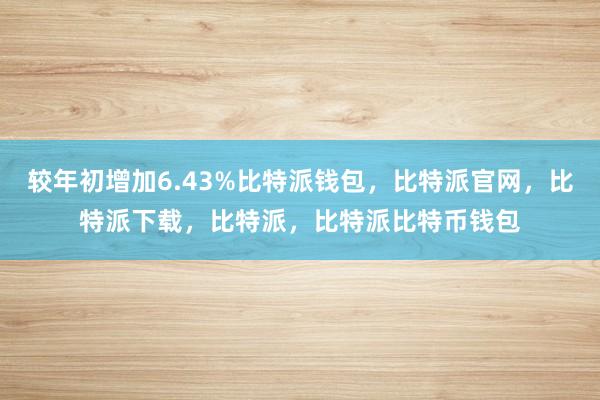 较年初增加6.43%比特派钱包，比特派官网，比特派下载，比特派，比特派比特币钱包