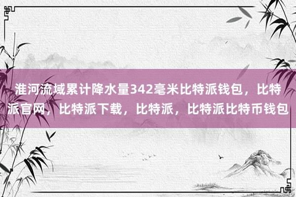 淮河流域累计降水量342毫米比特派钱包，比特派官网，比特派下载，比特派，比特派比特币钱包