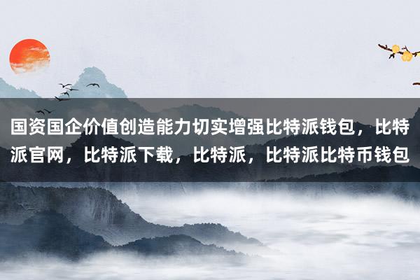 国资国企价值创造能力切实增强比特派钱包，比特派官网，比特派下载，比特派，比特派比特币钱包