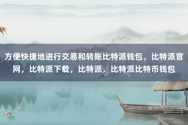 方便快捷地进行交易和转账比特派钱包，比特派官网，比特派下载，比特派，比特派比特币钱包