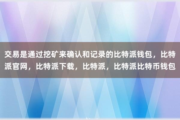 交易是通过挖矿来确认和记录的比特派钱包，比特派官网，比特派下载，比特派，比特派比特币钱包