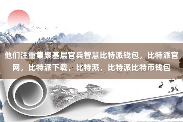 他们注重集聚基层官兵智慧比特派钱包，比特派官网，比特派下载，比特派，比特派比特币钱包