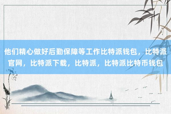 他们精心做好后勤保障等工作比特派钱包，比特派官网，比特派下载，比特派，比特派比特币钱包