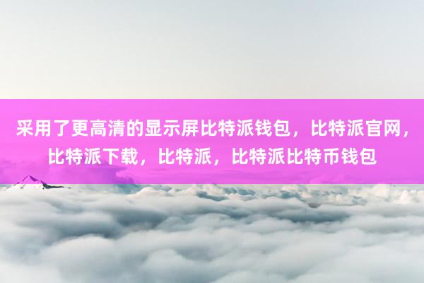 采用了更高清的显示屏比特派钱包，比特派官网，比特派下载，比特派，比特派比特币钱包