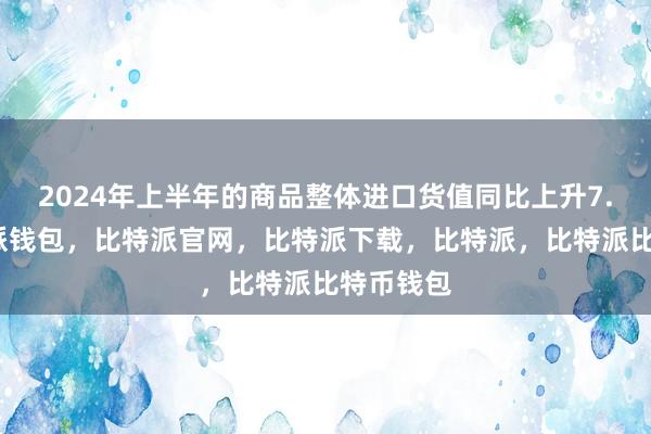 2024年上半年的商品整体进口货值同比上升7.7%比特派钱包，比特派官网，比特派下载，比特派，比特派比特币钱包