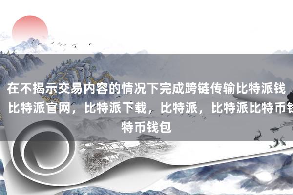 在不揭示交易内容的情况下完成跨链传输比特派钱包，比特派官网，比特派下载，比特派，比特派比特币钱包