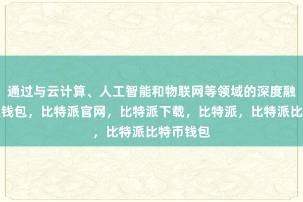 通过与云计算、人工智能和物联网等领域的深度融合比特派钱包，比特派官网，比特派下载，比特派，比特派比特币钱包